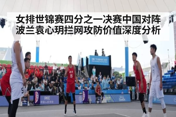 女排世锦赛四分之一决赛中国对阵波兰袁心玥拦网攻防价值深度分析